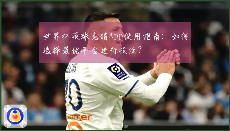 世界杯滚球竞猜App使用指南：如何选择最优平台进行投注？