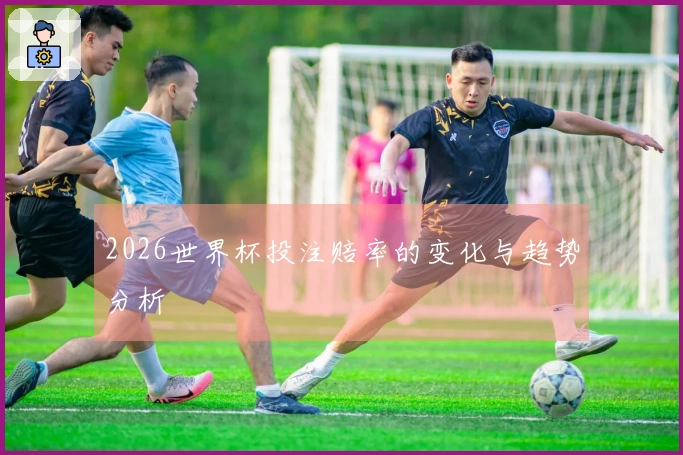 2026世界杯投注赔率的变化与趋势分析