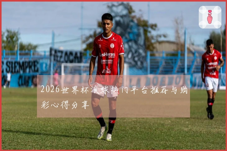2026世界杯滚球热门平台推荐与购彩心得分享
