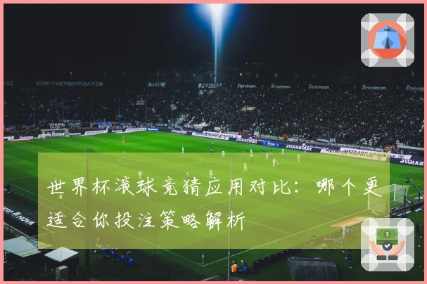 世界杯滚球竞猜应用对比：哪个更适合你投注策略解析
